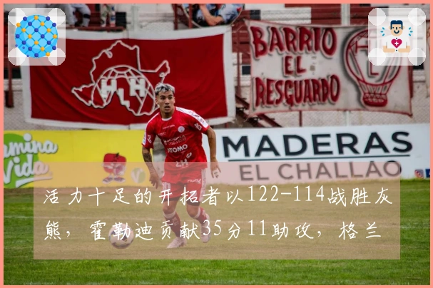 活力十足的开拓者以122-114战胜灰熊，霍勒迪贡献35分11助攻，格兰特拿下30分9篮板，克林根因恶意犯规被驱逐出场