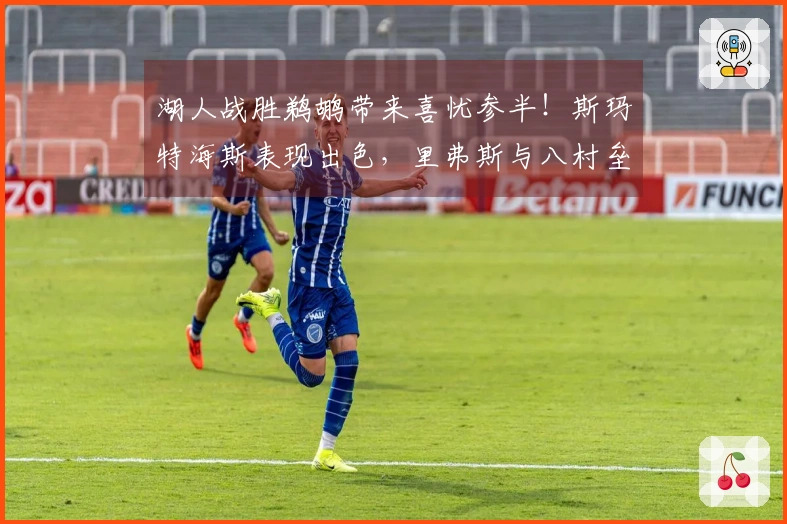 湖人战胜鹈鹕带来喜忧参半！斯玛特海斯表现出色，里弗斯与八村垒需做出调整！