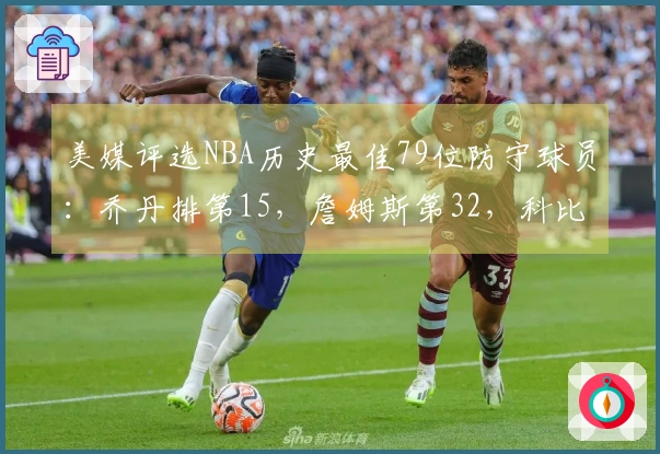美媒评选NBA历史最佳79位防守球员：乔丹排第15，詹姆斯第32，科比第36，中锋独占前两位