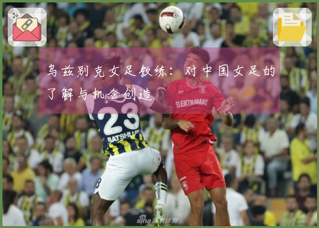 乌兹别克女足教练：对中国女足的了解与机会创造