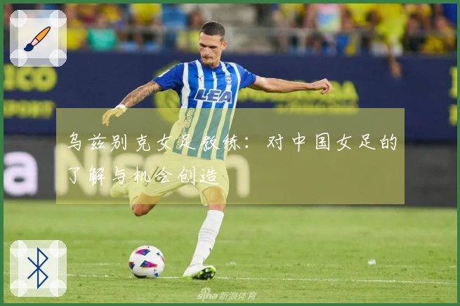 乌兹别克女足教练：对中国女足的了解与机会创造