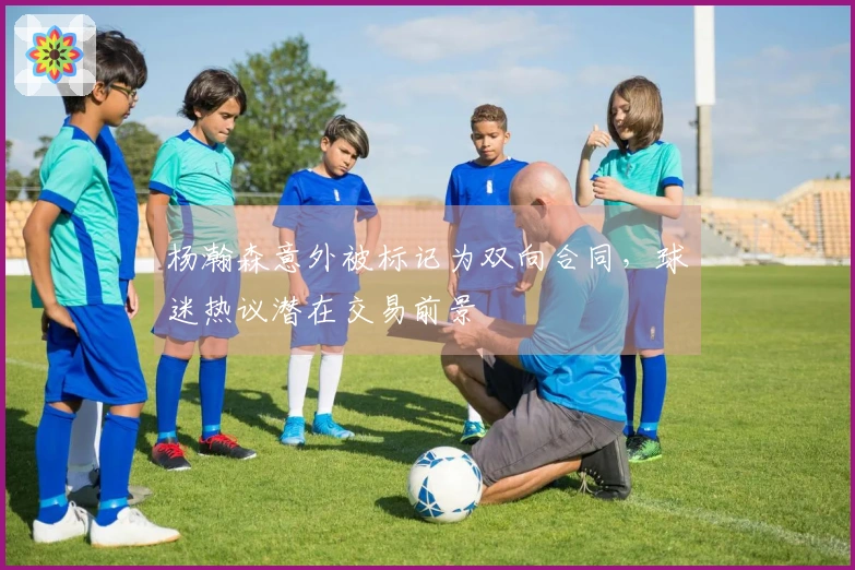 杨瀚森意外被标记为双向合同，球迷热议潜在交易前景