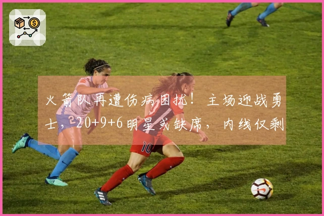 火箭队再遭伤病困扰!主场迎战勇士,20+9+6明星或缺席,内线仅剩一人可用