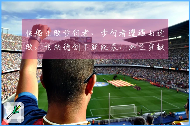 快船击败步行者，步行者遭遇七连败，伦纳德创下新纪录，加兰贡献12分8助攻，勇士面临挑战