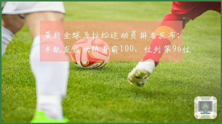 最新全球马拉松运动员排名发布：丰配友成功跻身前100，位列第96位