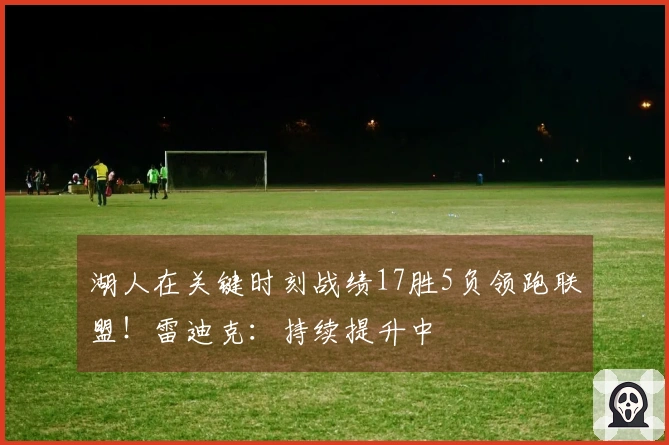 湖人在关键时刻战绩17胜5负领跑联盟！雷迪克：持续提升中