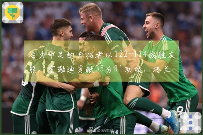 活力十足的开拓者以122-114战胜灰熊，霍勒迪贡献35分11助攻，格兰特拿下30分9篮板，克林根因恶意犯规被驱逐出场