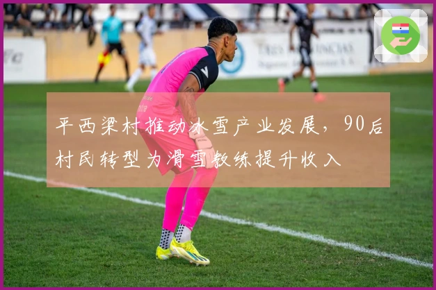 平西梁村推动冰雪产业发展，90后村民转型为滑雪教练提升收入